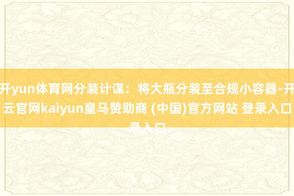 开yun体育网分装计谋:将大瓶分装至合规小容器-开云官网kaiyun皇马赞助商 (中国)官方网站 登录入口