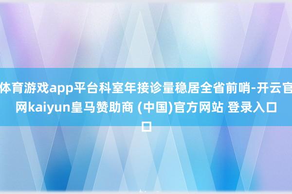 体育游戏app平台科室年接诊量稳居全省前哨-开云官网kaiyun皇马赞助商 (中国)官方网站 登录入口