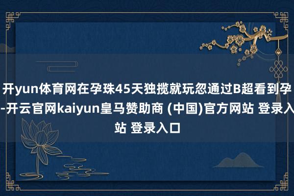 开yun体育网在孕珠45天独揽就玩忽通过B超看到孕囊-开云官网kaiyun皇马赞助商 (中国)官方网站 登录入口