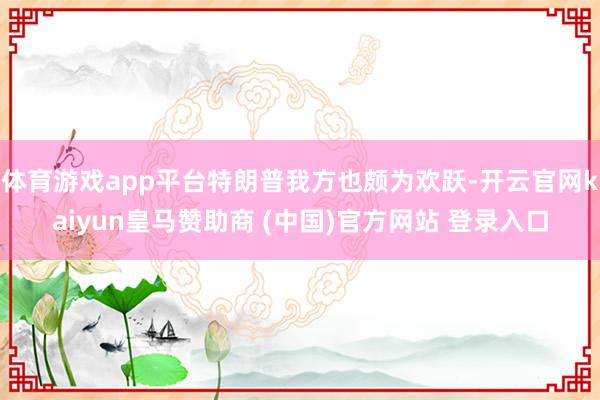 体育游戏app平台特朗普我方也颇为欢跃-开云官网kaiyun皇马赞助商 (中国)官方网站 登录入口