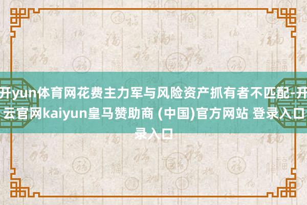 开yun体育网花费主力军与风险资产抓有者不匹配-开云官网kaiyun皇马赞助商 (中国)官方网站 登录入口