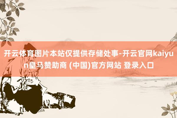 开云体育图片本站仅提供存储处事-开云官网kaiyun皇马赞助商 (中国)官方网站 登录入口