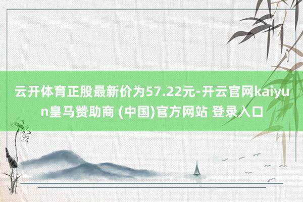 云开体育正股最新价为57.22元-开云官网kaiyun皇马赞助商 (中国)官方网站 登录入口