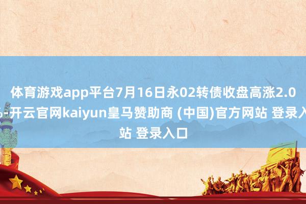 体育游戏app平台7月16日永02转债收盘高涨2.09%-开云官网kaiyun皇马赞助商 (中国)官方网站 登录入口