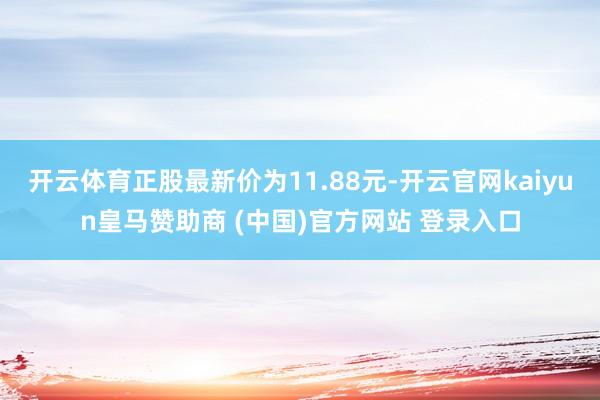 开云体育正股最新价为11.88元-开云官网kaiyun皇马赞助商 (中国)官方网站 登录入口