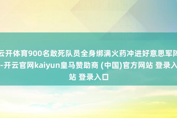 云开体育900名敢死队员全身绑满火药冲进好意思军阵脚-开云官网kaiyun皇马赞助商 (中国)官方网站 登录入口