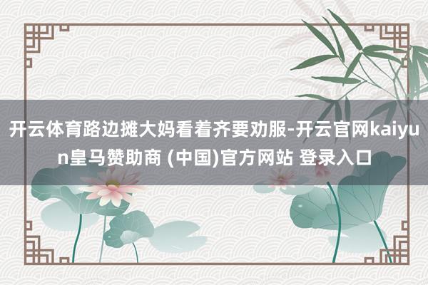 开云体育路边摊大妈看着齐要劝服-开云官网kaiyun皇马赞助商 (中国)官方网站 登录入口