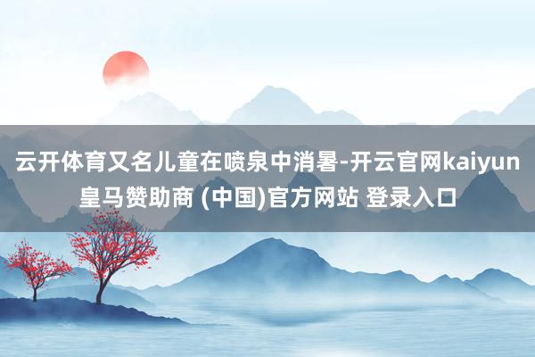 云开体育又名儿童在喷泉中消暑-开云官网kaiyun皇马赞助商 (中国)官方网站 登录入口