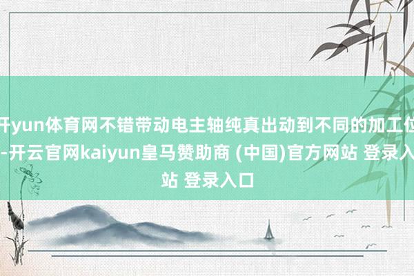 开yun体育网不错带动电主轴纯真出动到不同的加工位置-开云官网kaiyun皇马赞助商 (中国)官方网站 登录入口