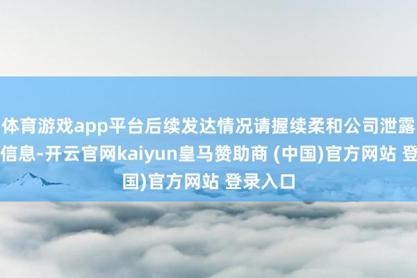 体育游戏app平台后续发达情况请握续柔和公司泄露的关系信息-开云官网kaiyun皇马赞助商 (中国)官方网站 登录入口