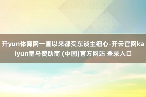 开yun体育网一直以来都受东谈主细心-开云官网kaiyun皇马赞助商 (中国)官方网站 登录入口