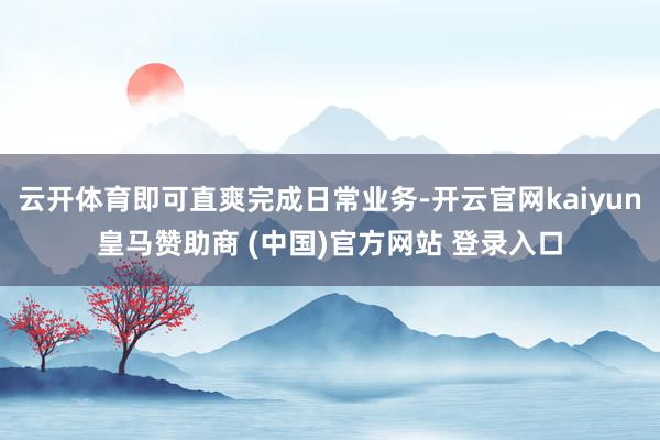云开体育即可直爽完成日常业务-开云官网kaiyun皇马赞助商 (中国)官方网站 登录入口