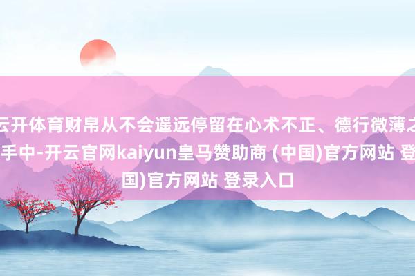 云开体育财帛从不会遥远停留在心术不正、德行微薄之东谈主手中-开云官网kaiyun皇马赞助商 (中国)官方网站 登录入口