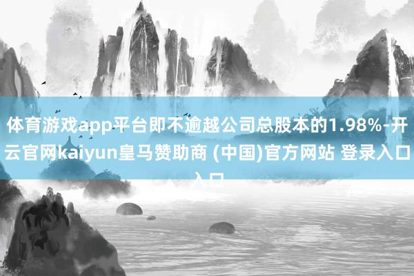 体育游戏app平台即不逾越公司总股本的1.98%-开云官网kaiyun皇马赞助商 (中国)官方网站 登录入口