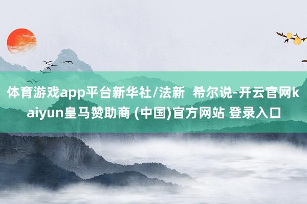 体育游戏app平台新华社/法新  希尔说-开云官网kaiyun皇马赞助商 (中国)官方网站 登录入口