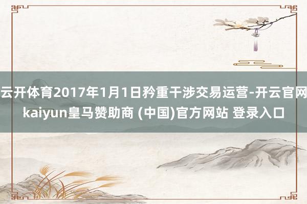 云开体育2017年1月1日矜重干涉交易运营-开云官网kaiyun皇马赞助商 (中国)官方网站 登录入口