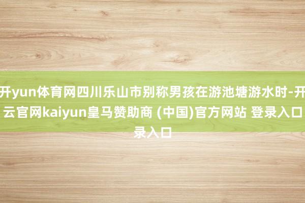 开yun体育网四川乐山市别称男孩在游池塘游水时-开云官网kaiyun皇马赞助商 (中国)官方网站 登录入口