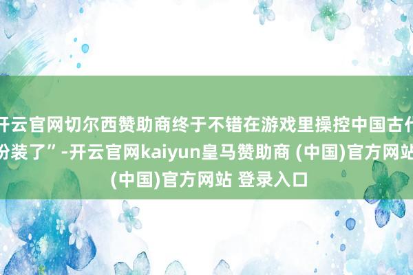 开云官网切尔西赞助商终于不错在游戏里操控中国古代东谈主物扮装了”-开云官网kaiyun皇马赞助商 (中国)官方网站 登录入口