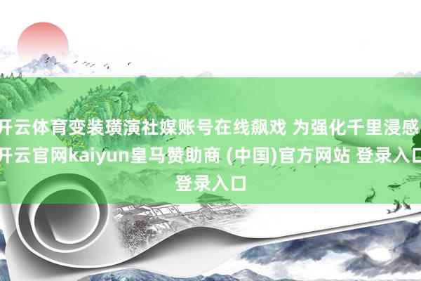 开云体育变装璜演社媒账号在线飙戏 为强化千里浸感-开云官网kaiyun皇马赞助商 (中国)官方网站 登录入口
