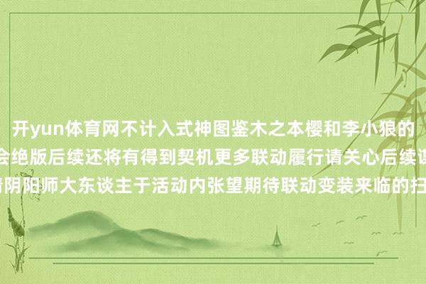 开yun体育网不计入式神图鉴木之本樱和李小狼的印花在本期联动完结后不会绝版后续还将有得到契机更多联动履行请关心后续谍报！驻扎福利及规矩请阴阳师大东谈主于活动内张望期待联动变装来临的扫地工参上pic.@老鼠全新版块活动「樱梦游园」将于8月13日开启！「轻衫染」8月20日开启！参与活动免费获取鬼金羊染色皮肤！「星聚顾虑」活动将于8月13日开启！与亲信好友共赴跨次元的学园仪式~源赖光专属秘藏皮肤限时返场！「曜之秘藏」专属金赏池行将开启！-开云官网kaiyun皇马赞助商 (中国)官方网站 登录入口