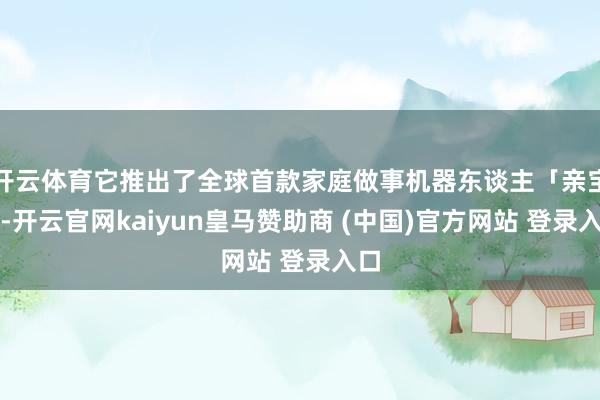 开云体育它推出了全球首款家庭做事机器东谈主「亲宝」-开云官网kaiyun皇马赞助商 (中国)官方网站 登录入口