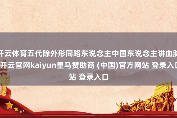 开云体育五代除外形同路东说念主中国东说念主讲血脉-开云官网kaiyun皇马赞助商 (中国)官方网站 登录入口