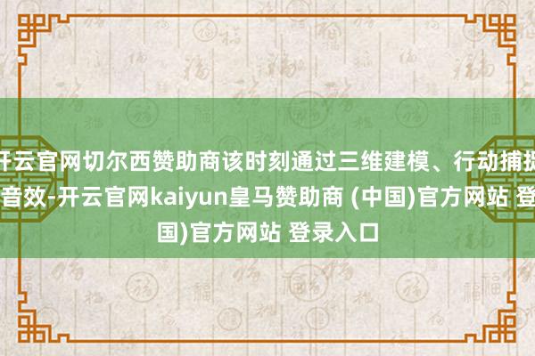 开云官网切尔西赞助商该时刻通过三维建模、行动捕捉与环境音效-开云官网kaiyun皇马赞助商 (中国)官方网站 登录入口