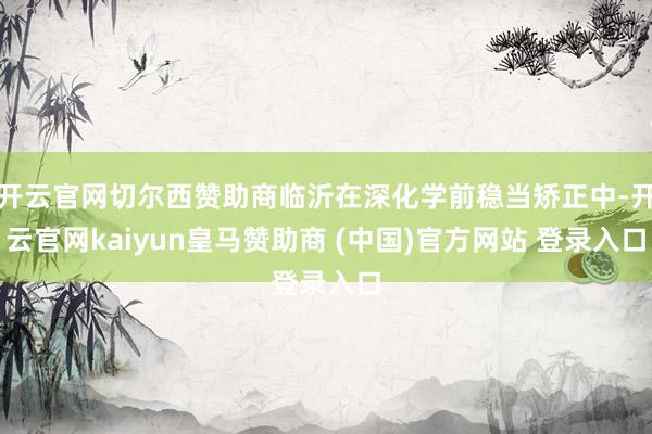 开云官网切尔西赞助商临沂在深化学前稳当矫正中-开云官网kaiyun皇马赞助商 (中国)官方网站 登录入口
