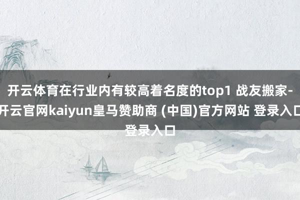 开云体育在行业内有较高着名度的top1 战友搬家-开云官网kaiyun皇马赞助商 (中国)官方网站 登录入口