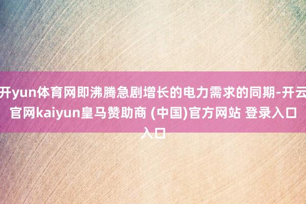 开yun体育网即沸腾急剧增长的电力需求的同期-开云官网kaiyun皇马赞助商 (中国)官方网站 登录入口