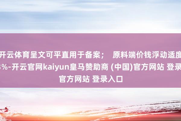 开云体育呈文可平直用于备案；  原料端价钱浮动适度在±3%-开云官网kaiyun皇马赞助商 (中国)官方网站 登录入口