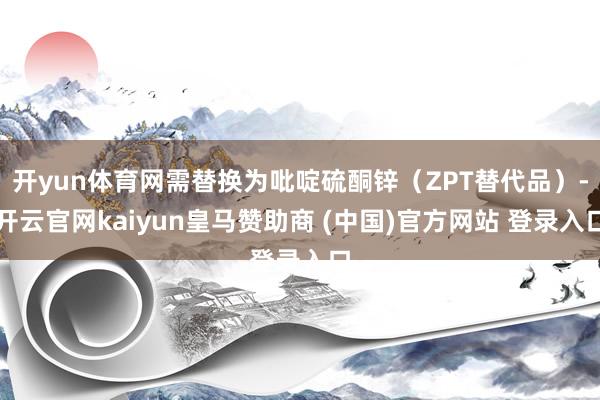 开yun体育网需替换为吡啶硫酮锌（ZPT替代品）-开云官网kaiyun皇马赞助商 (中国)官方网站 登录入口