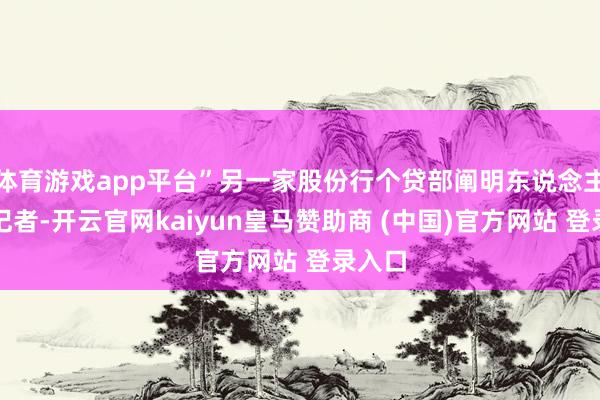体育游戏app平台”另一家股份行个贷部阐明东说念主告诉记者-开云官网kaiyun皇马赞助商 (中国)官方网站 登录入口