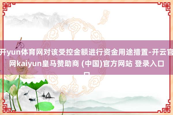 开yun体育网对该受控金额进行资金用途措置-开云官网kaiyun皇马赞助商 (中国)官方网站 登录入口