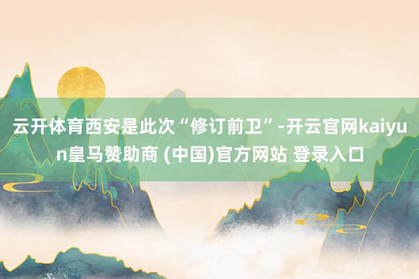 云开体育西安是此次“修订前卫”-开云官网kaiyun皇马赞助商 (中国)官方网站 登录入口