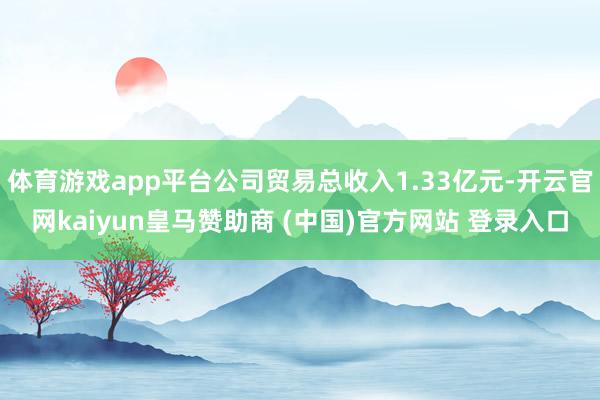体育游戏app平台公司贸易总收入1.33亿元-开云官网kaiyun皇马赞助商 (中国)官方网站 登录入口
