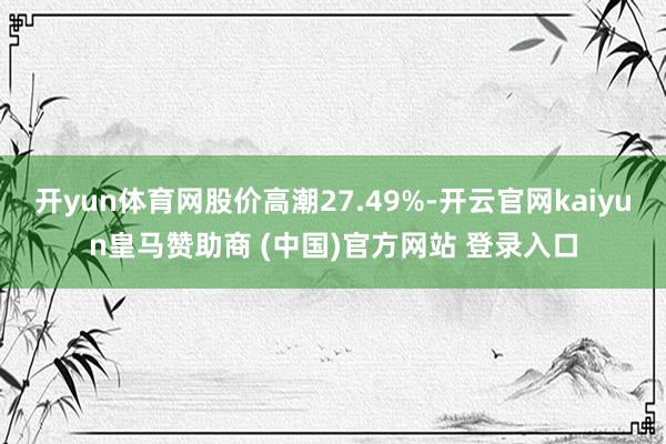 开yun体育网股价高潮27.49%-开云官网kaiyun皇马赞助商 (中国)官方网站 登录入口