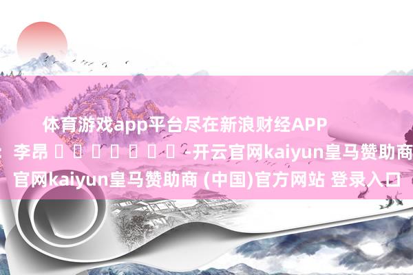 体育游戏app平台尽在新浪财经APP 包袱裁剪:李昂 -开云官网kaiyun皇马赞助商 (中国)官方网站 登录入口