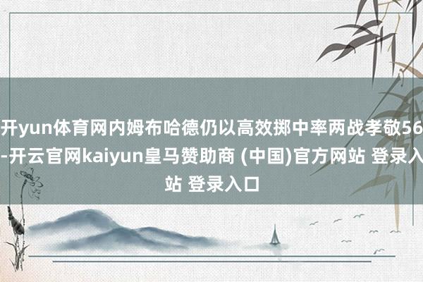 开yun体育网内姆布哈德仍以高效掷中率两战孝敬56分-开云官网kaiyun皇马赞助商 (中国)官方网站 登录入口