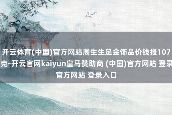 开云体育(中国)官方网站周生生足金饰品价钱报1079元/克-开云官网kaiyun皇马赞助商 (中国)官方网站 登录入口