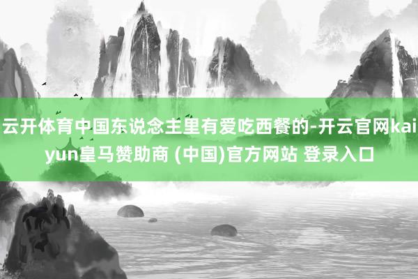 云开体育中国东说念主里有爱吃西餐的-开云官网kaiyun皇马赞助商 (中国)官方网站 登录入口
