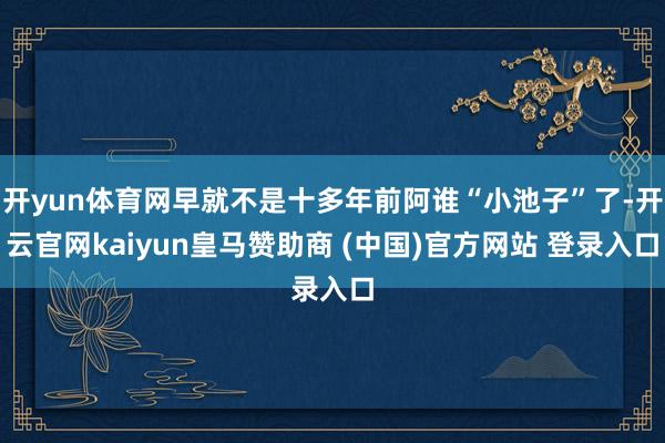 开yun体育网早就不是十多年前阿谁“小池子”了-开云官网kaiyun皇马赞助商 (中国)官方网站 登录入口
