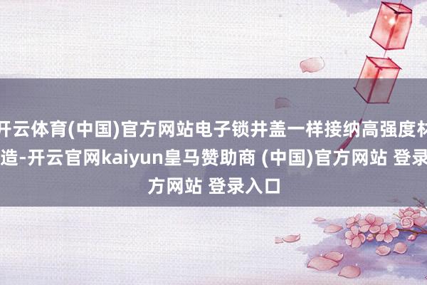 开云体育(中国)官方网站电子锁井盖一样接纳高强度材料制造-开云官网kaiyun皇马赞助商 (中国)官方网站 登录入口