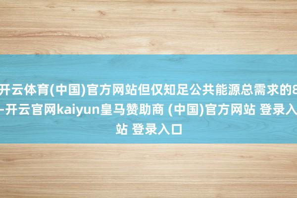 开云体育(中国)官方网站但仅知足公共能源总需求的8%-开云官网kaiyun皇马赞助商 (中国)官方网站 登录入口