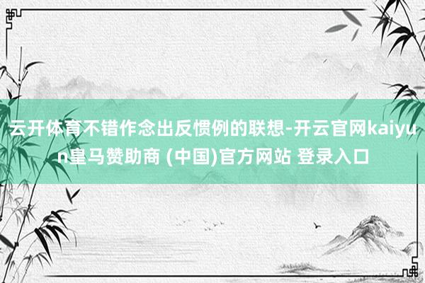 云开体育不错作念出反惯例的联想-开云官网kaiyun皇马赞助商 (中国)官方网站 登录入口