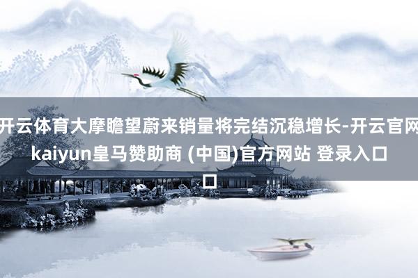 开云体育大摩瞻望蔚来销量将完结沉稳增长-开云官网kaiyun皇马赞助商 (中国)官方网站 登录入口