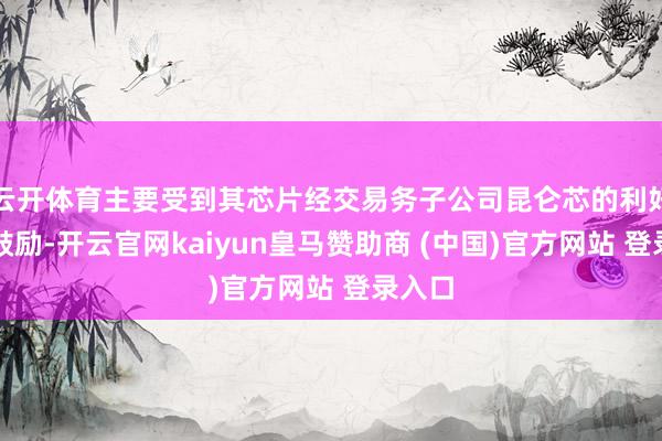 云开体育主要受到其芯片经交易务子公司昆仑芯的利好音讯鼓励-开云官网kaiyun皇马赞助商 (中国)官方网站 登录入口