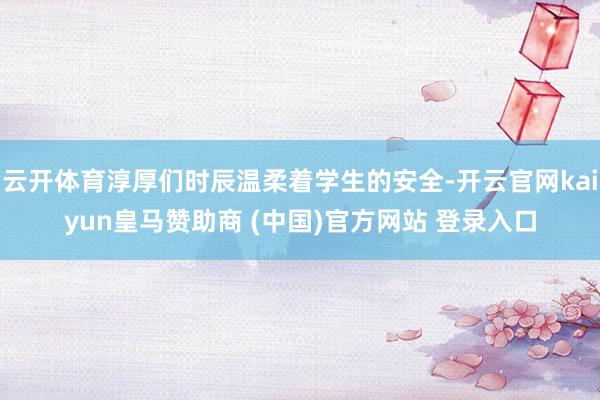云开体育淳厚们时辰温柔着学生的安全-开云官网kaiyun皇马赞助商 (中国)官方网站 登录入口