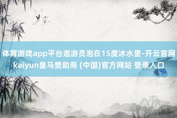 体育游戏app平台遨游员泡在15度冰水里-开云官网kaiyun皇马赞助商 (中国)官方网站 登录入口