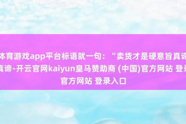 体育游戏app平台标语就一句：“卖货才是硬意旨真谛意旨真谛-开云官网kaiyun皇马赞助商 (中国)官方网站 登录入口
